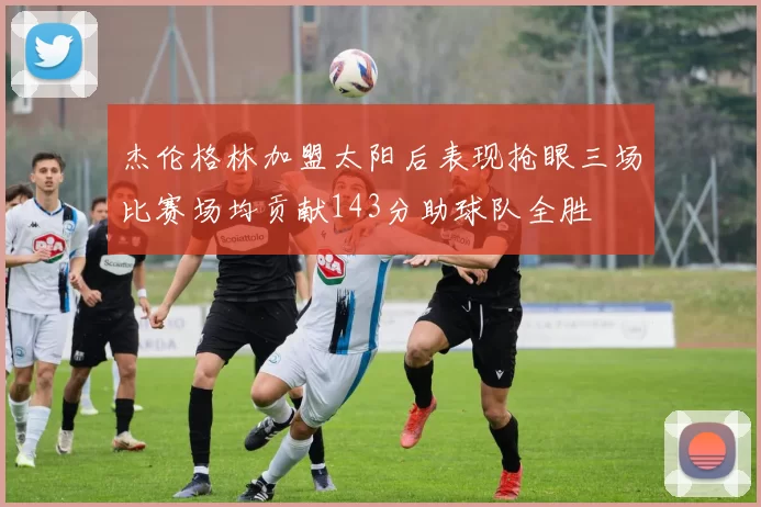 杰伦格林加盟太阳后表现抢眼三场比赛场均贡献143分助球队全胜