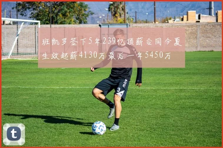 班凯罗签下5年239亿顶薪合同今夏生效起薪4130万最后一年5450万