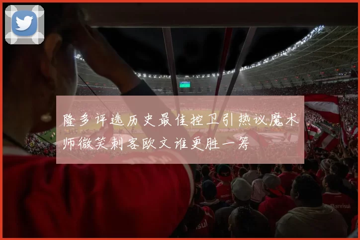 隆多评选历史最佳控卫引热议魔术师微笑刺客欧文谁更胜一筹