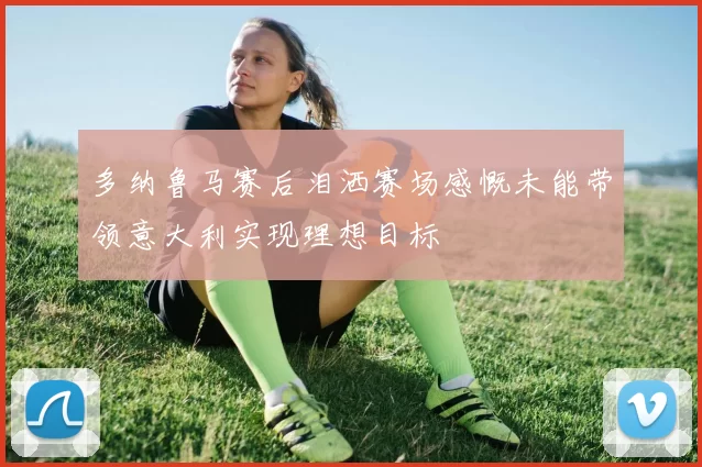 多纳鲁马赛后泪洒赛场感慨未能带领意大利实现理想目标