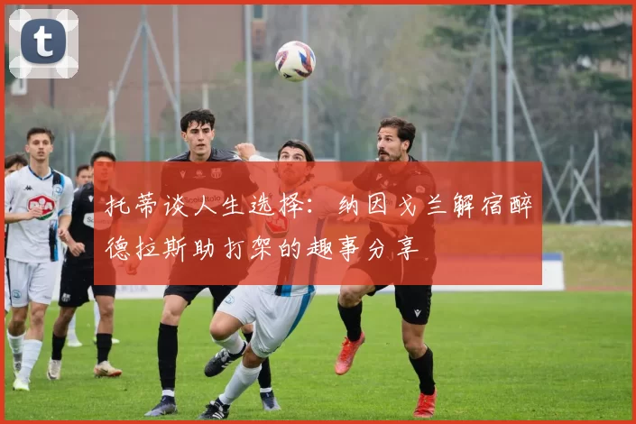 托蒂谈人生选择：纳因戈兰解宿醉德拉斯助打架的趣事分享