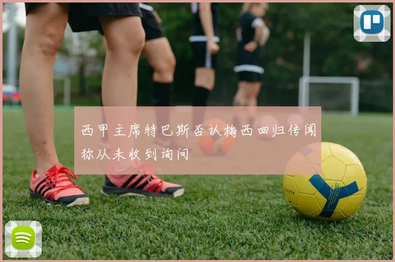 西甲主席特巴斯否认梅西回归传闻称从未收到询问