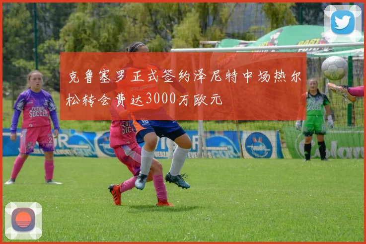 克鲁塞罗正式签约泽尼特中场热尔松转会费达3000万欧元