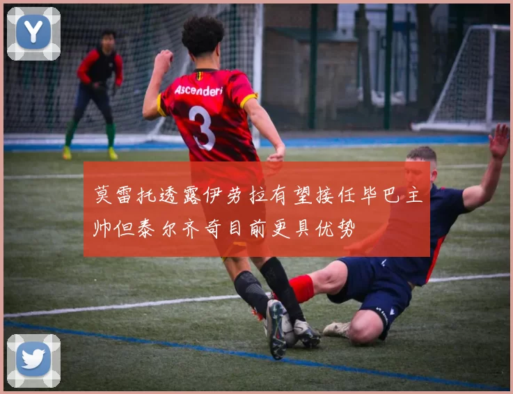 莫雷托透露伊劳拉有望接任毕巴主帅但泰尔齐奇目前更具优势