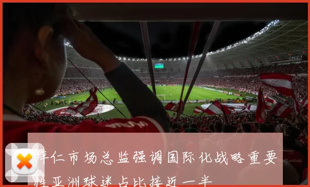 拜仁市场总监强调国际化战略重要性亚洲球迷占比接近一半