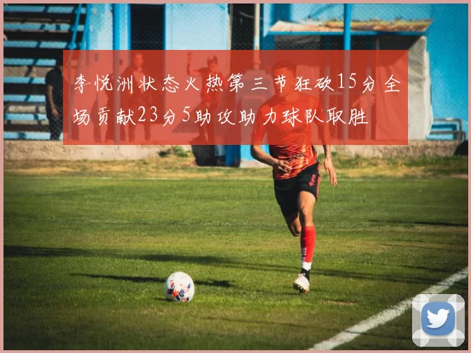 李悦洲状态火热第三节狂砍15分全场贡献23分5助攻助力球队取胜