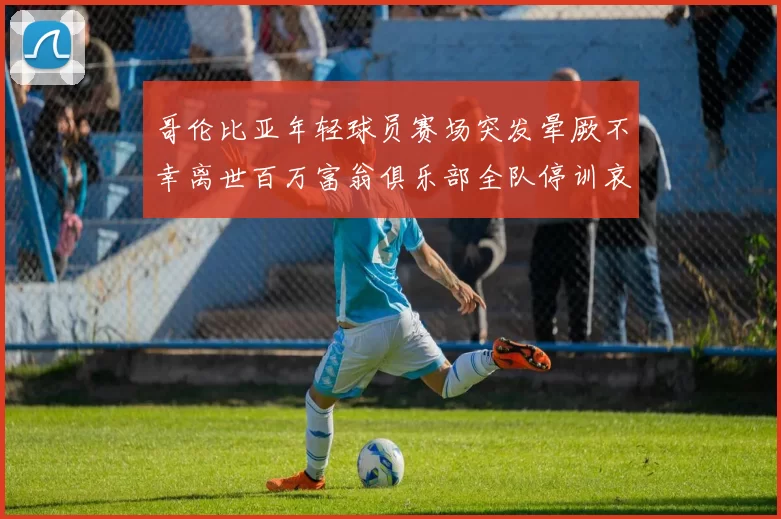 哥伦比亚年轻球员赛场突发晕厥不幸离世百万富翁俱乐部全队停训哀悼