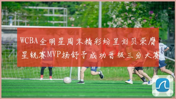 WCBA全明星周末精彩纷呈刘贝荣膺星锐赛MVP杨舒予成功晋级三分大赛决赛