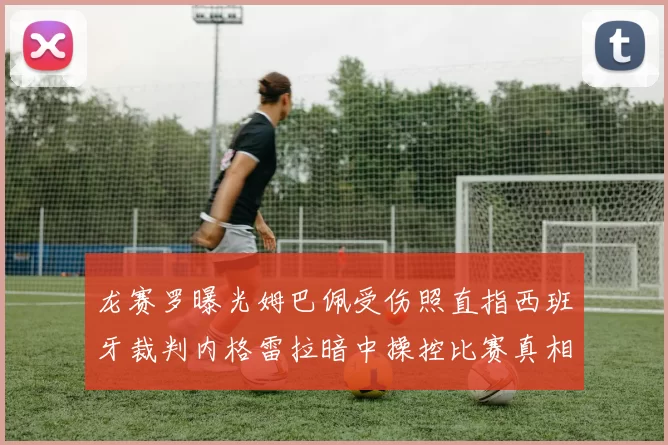 龙赛罗曝光姆巴佩受伤照直指西班牙裁判内格雷拉暗中操控比赛真相