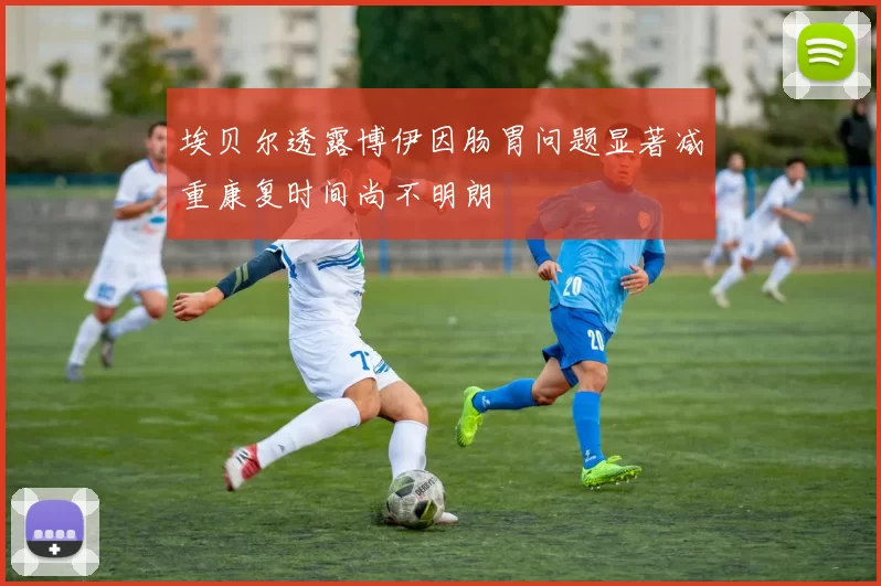 埃贝尔透露博伊因肠胃问题显著减重康复时间尚不明朗
