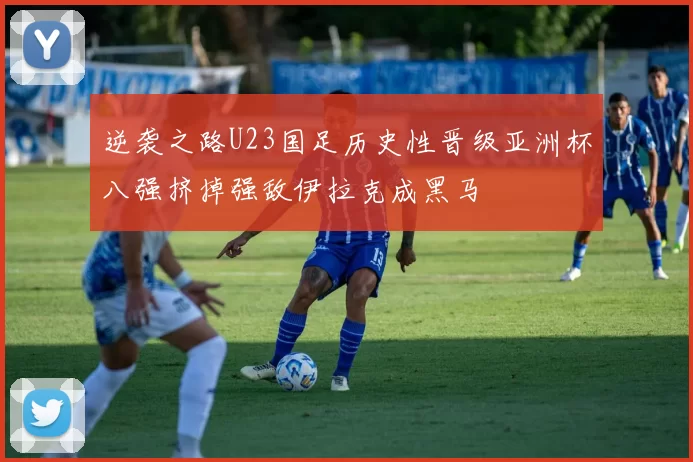 逆袭之路U23国足历史性晋级亚洲杯八强挤掉强敌伊拉克成黑马