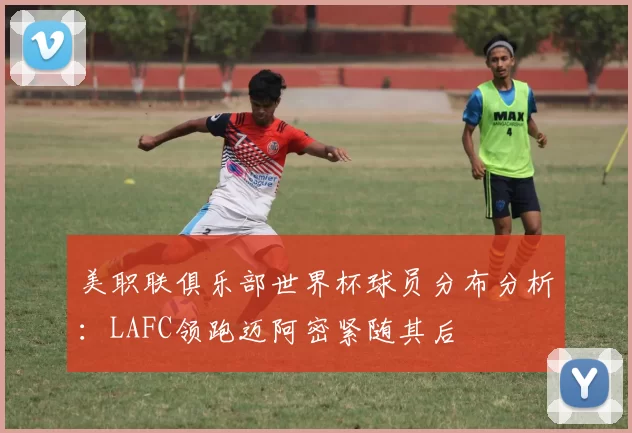 美职联俱乐部世界杯球员分布分析：LAFC领跑迈阿密紧随其后