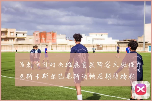 马刺今日对决雄鹿首发阵容文班福克斯卡斯尔巴恩斯尚帕尼期待精彩表现