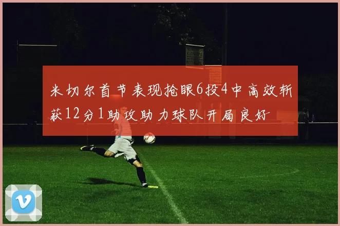 米切尔首节表现抢眼6投4中高效斩获12分1助攻助力球队开局良好