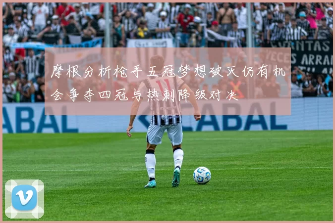 摩根分析枪手五冠梦想破灭仍有机会争夺四冠与热刺降级对决