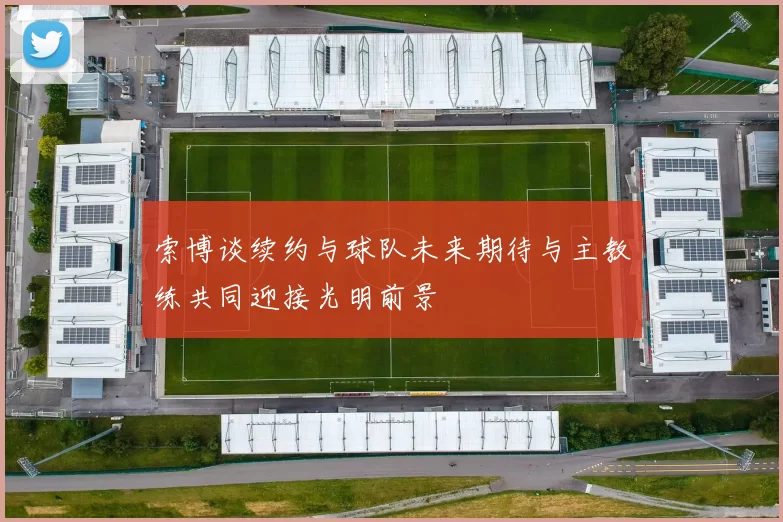 索博谈续约与球队未来期待与主教练共同迎接光明前景
