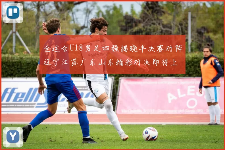 全运会U18男足四强揭晓半决赛对阵辽宁江苏广东山东精彩对决即将上演