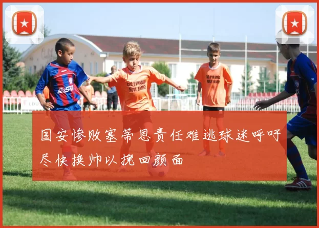 国安惨败塞蒂恩责任难逃球迷呼吁尽快换帅以挽回颜面