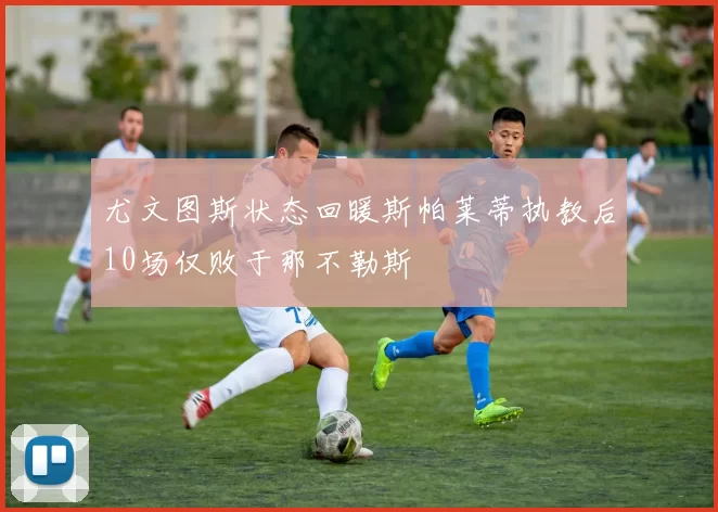 尤文图斯状态回暖斯帕莱蒂执教后10场仅败于那不勒斯