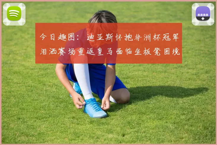 今日趣图：迪亚斯怀抱非洲杯冠军泪洒赛场重返皇马面临坐板凳困境