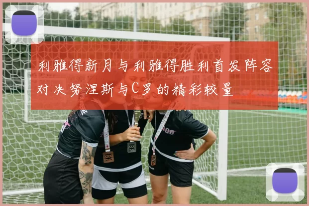 利雅得新月与利雅得胜利首发阵容对决努涅斯与C罗的精彩较量