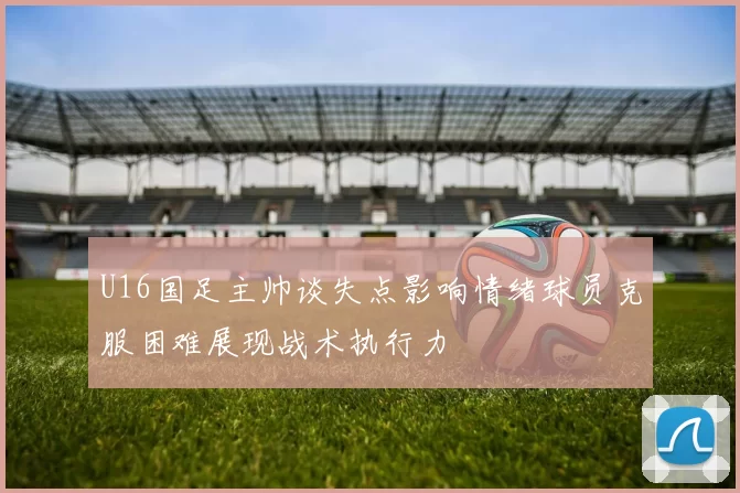 U16国足主帅谈失点影响情绪球员克服困难展现战术执行力