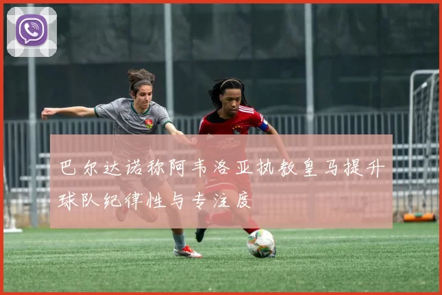 巴尔达诺称阿韦洛亚执教皇马提升球队纪律性与专注度