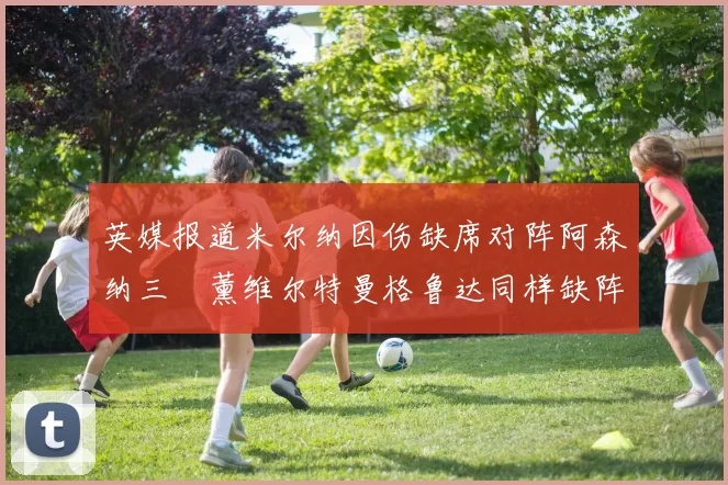 英媒报道米尔纳因伤缺席对阵阿森纳三笘薰维尔特曼格鲁达同样缺阵