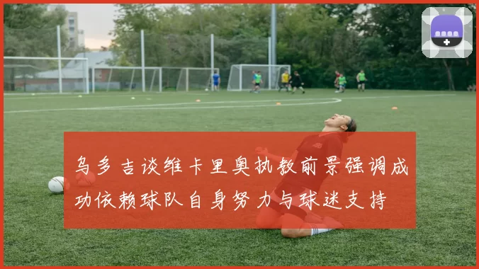 乌多吉谈维卡里奥执教前景强调成功依赖球队自身努力与球迷支持