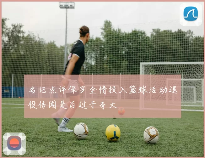 名记点评保罗全情投入篮球活动退役传闻是否过于夸大