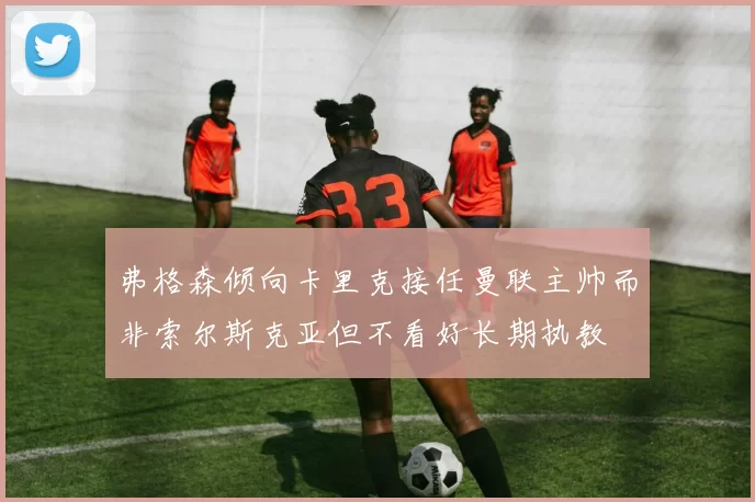 弗格森倾向卡里克接任曼联主帅而非索尔斯克亚但不看好长期执教