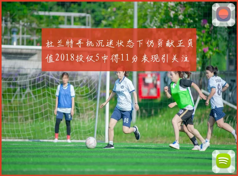 杜兰特手机沉迷状态下仍贡献正负值2018投仅5中得11分表现引关注